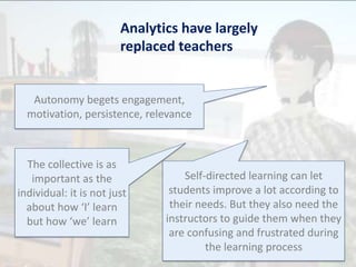 Analytics have largely
replaced teachers
Autonomy begets engagement,
motivation, persistence, relevance
The collective is as
important as the
individual: it is not just
about how ‘I’ learn
but how ‘we’ learn
Self-directed learning can let
students improve a lot according to
their needs. But they also need the
instructors to guide them when they
are confusing and frustrated during
the learning process
 