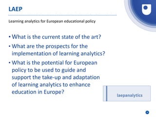 25
Learning analytics for European educational policy
LAEP
• What is the current state of the art?
• What are the prospects for the
implementation of learning analytics?
• What is the potential for European
policy to be used to guide and
support the take-up and adaptation
of learning analytics to enhance
education in Europe?
 