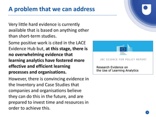 35
A problem that we can address
Very little hard evidence is currently
available that is based on anything other
than short-term studies.
Some positive work is cited in the LACE
Evidence Hub but, at this stage, there is
no overwhelming evidence that
learning analytics have fostered more
effective and efficient learning
processes and organisations.
However, there is convincing evidence in
the Inventory and Case Studies that
companies and organisations believe
they can do this in the future, and are
prepared to invest time and resources in
order to achieve this.
 