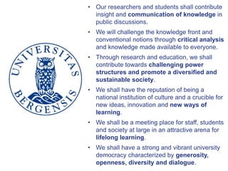 • Our researchers and students shall contribute
insight and communication of knowledge in
public discussions.
• We will challenge the knowledge front and
conventional notions through critical analysis
and knowledge made available to everyone.
• Through research and education, we shall
contribute towards challenging power
structures and promote a diversified and
sustainable society.
• We shall have the reputation of being a
national institution of culture and a crucible for
new ideas, innovation and new ways of
learning.
• We shall be a meeting place for staff, students
and society at large in an attractive arena for
lifelong learning.
• We shall have a strong and vibrant university
democracy characterized by generosity,
openness, diversity and dialogue.
 