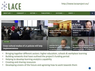Priority areas for education and training
5
• Bringing together different sectors: higher education, schools & workplace learning
• Building networks that have outlived the project’s funding period
• Helping to develop learning analytics capability
• Creating and sharing resources
• Developing visions of the future and agreeing how to work towards them
http://www.laceproject.eu/
 
