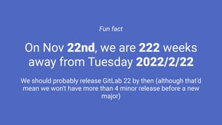 Fun fact
On Nov 22nd, we are 222 weeks
away from Tuesday 2022/2/22
We should probably release GitLab 22 by then (although that'd
mean we won't have more than 4 minor release before a new
major)
 
