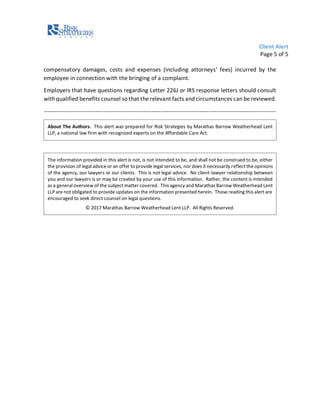 Client Alert
Page 5 of 5
compensatory damages, costs and expenses (including attorneys’ fees) incurred by the
employee in connection with the bringing of a complaint.
Employers that have questions regarding Letter 226J or IRS response letters should consult
withqualified benefits counsel so that the relevant facts and circumstances can be reviewed.
-------------------------------------------------------------------------------------------------------------------------
About The Authors. This alert was prepared for Risk Strategies by Marathas Barrow Weatherhead Lent
LLP, a national law firm with recognized experts on the Affordable Care Act.
The information provided in this alert is not, is not intended to be, and shall not be construed to be, either
the provision of legal advice or an offer to provide legal services, nor does it necessarily reflect the opinions
of the agency, our lawyers or our clients. This is not legal advice. No client-lawyer relationship between
you and our lawyers is or may be created by your use of this information. Rather, the content is intended
as a general overview of the subject matter covered. This agency and Marathas Barrow Weatherhead Lent
LLP are not obligated to provide updates on the information presented herein. Those reading this alert are
encouraged to seek direct counsel on legal questions.
© 2017 Marathas Barrow Weatherhead Lent LLP. All Rights Reserved.
 