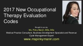 2017 New Occupational
Therapy Evaluation
Codes
Brought to you by:
Ms. Pinky Maniri, MSc, BSc
Medical Practice Consultant, Business Development Specialist and Revenue
Cycle Management Expert
www.mspinkymaniri.com
 