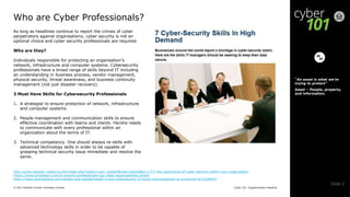 Cyber 101: Supplementary Reading© 2017 Deloitte Touche Tohmatsu Limited
Slide 2
As long as headlines continue to report the crimes of cyber
perpetrators against organisations, cyber security is not an
optional choice and cyber security professionals are required.
Who are they?
Individuals responsible for protecting an organisation’s
network, infrastructure and computer systems. Cybersecurity
professionals have a broad range of skills beyond IT including
an understanding in business process, vendor management,
physical security, threat awareness, and business continuity
management (not just disaster recovery).
3 Must Have Skills for Cybersecurity Professionals
1. A strategist to ensure protection of network, infrastructure
and computer systems.
2. People management and communication skills to ensure
effective coordination with teams and clients. He/she needs
to communicate with every professional within an
organization about the terms of IT.
3. Technical competency. One should always re-skills with
advanced technology skills in order to be capable of
grasping technical security issue immediate and resolve the
same.
Who are Cyber Professionals?
“An asset is what we’re
trying to protect”
Asset – People, property,
and information.
http://www.disaster-resource.com/index.php?option=com_content&view=article&id=1717:the-importance-of-cyber-security-within-your-organization
https://www.simplilearn.com/it-security-professionals-key-roles-responsibilities-article
https://www.darkreading.com/careers-and-people/health-it-and-cybersecurity-5-hiring-misconceptions-to-avoid/a/d-id/1329932?
 