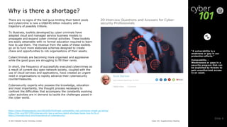 Cyber 101: Supplementary Reading© 2017 Deloitte Touche Tohmatsu Limited
Slide 4
Why is there a shortage?
There are no signs of the bad guys limiting their talent pools
and cybercrime is now a US$445 billion industry with a
trajectory of possibly trillions.
To illustrate, toolkits developed by cyber criminals have
adapted cloud and managed service business models to
propagate and expand cyber criminal activities. These toolkits
are easily obtainable with no formal education required to learn
how to use them. The revenue from the sales of these toolkits
go on to fund more elaborate schemes designed to create
chaos and opportunities to rob organisations of their assets.
Cybercriminals are becoming more organised and aggressive
while the good guys are struggling to fill their ranks.
In short, the frequency of successfully executed cybercrimes as
a result of current day open network society, coupled with the
use of cloud services and applications, have created an urgent
need in organisations to rapidly advance their cybersecurity
countermeasures.
Cybersecurity experts who possess the knowledge, education
and most importantly, the thought process necessary to
confront the difficulties that accompany the constantly evolving
cyber activities are in demand to tackle the challenges posed in
the cyber world.
“A vulnerability is a
weakness or gap in our
protection efforts.”
Vulnerability –
Weaknesses or gaps in a
security program that can
be exploited by threats to
gain unauthorized access
to an asset.
https://www.threatanalysis.com/2010/05/03/threat-vulnerability-risk-commonly-mixed-up-terms/
https://hbr.org/2017/05/cybersecurity-has-a-serious-talent-shortage-heres-how-to-fix-it
https://monstercloud.com/importance-of-cybersecurity/
 