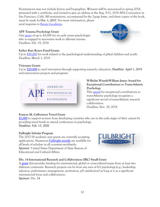 12
Nominations may not include fiction and biographies. Winners will be announced in spring 2018,
presented with a certificate, and invited to give an address at the Aug. 9-12, 2018 APA Convention in
San Francisco, Calif. All nominations, accompanied by the 2-page letter, and three copies of the book,
must be made by Oct. 1, 2017. For more information, please
send inquiries to Renée Goodstein.
APF Trauma Psychology Grant
One grant of up to $3,000 for an early career psychologist
who is engaged in innovative work to alleviate trauma.
Deadline: Feb. 15, 2018
Esther Katz Rosen Fund Grants
Up to $50,000 for work related to the psychological understanding of gifted children and youth.
Deadline: March 1, 2018
Visionary Grants
Up to $20,000 to seed innovation through supporting research, education, Deadline: April 1, 2018
and intervention projects and programs.
Wilhelm Wundt-William James Award for
Exceptional Contributions to Trans-Atlantic
Psychology
This award for exceptional contributions to
trans-Atlantic psychology recognizes a
significant record of trans-Atlantic research
collaboration.
Deadline: Nov. 30, 2018
Frances M. Culbertson Travel Grant
$2,000 to support women from developing countries who are in the early stages of their careers by
providing travel funds to attend conferences in psychology.
Deadline: Feb. 15, 2020
Fulbright Scholar Program
The 2017-18 academic year grants are currently accepting
applications. Numerous Fulbright awards are available for
all levels of scholars in all countries worldwide.
Sponsor: United States Department of State Bureau of
Educational and Cultural Affairs.
Div. 14 International Research and Collaboration (IRC) Small Grant
A grant that provides funding for international, global or cross-cultural teams from at least two
different continents. Research projects can be from any area of I-O psychology (e.g., leadership,
selection, performance management, motivation, job satisfaction) as long as it as a significant
international focus and collaboration.
Sponsor: Div. 14
 