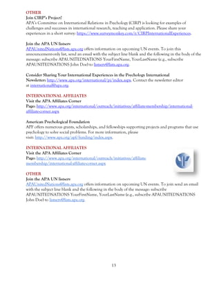 13
OTHER
Join CIRP’s Project!
APA’s Committee on International Relations in Psychology (CIRP) is looking for examples of
challenges and successes in international research, teaching and application. Please share your
experiences in a short survey: https://www.surveymonkey.com/r/CIRPInternationalExperiences.
Join the APA UN listserv
APAUnitedNations@lists.apa.org offers information on upcoming UN events. To join this
announcement-only list, send an email with the subject line blank and the following in the body of the
message: subscribe APAUNITEDNATIONS YourFirstName, YourLastName (e.g., subscribe
APAUNITEDNATIONS John Doe) to listserv@lists.apa.org.
Consider Sharing Your International Experiences in the Psychology International
Newsletter: http://www.apa.org/international/pi/index.aspx. Contact the newsletter editor
at international@apa.org.
INTERNATIONAL AFFILIATES
Visit the APA Affiliates Corner
Page: http://www.apa.org/international/outreach/initiatives/affiliate-membership/international-
affiliate-corner.aspx
American Psychological Foundation
APF offers numerous grants, scholarships, and fellowships supporting projects and programs that use
psychology to solve social problems. For more information, please
visit: http://www.apa.org/apf/funding/index.aspx.
INTERNATIONAL AFFILIATES
Visit the APA Affiliates Corner
Page: http://www.apa.org/international/outreach/initiatives/affiliate-
membership/international-affiliate-corner.aspx
OTHER
Join the APA UN listserv
APAUnitedNations@lists.apa.org offers information on upcoming UN events. To join send an email
with the subject line blank and the following in the body of the message: subscribe
APAUNITEDNATIONS YourFirstName, YourLastName (e.g., subscribe APAUNITEDNATIONS
John Doe) to listserv@lists.apa.org.
 