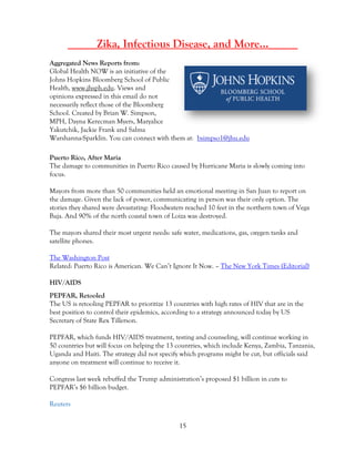 15
_____Zika, Infectious Disease, and More…_____
Aggregated News Reports from:
Global Health NOW is an initiative of the
Johns Hopkins Bloomberg School of Public
Health, www.jhsph.edu. Views and
opinions expressed in this email do not
necessarily reflect those of the Bloomberg
School. Created by Brian W. Simpson,
MPH, Dayna Kerecman Myers, Maryalice
Yakutchik, Jackie Frank and Salma
Warshanna-Sparklin. You can connect with them at: bsimpso1@jhu.edu
Puerto Rico, After Maria
The damage to communities in Puerto Rico caused by Hurricane Maria is slowly coming into
focus.
Mayors from more than 50 communities held an emotional meeting in San Juan to report on
the damage. Given the lack of power, communicating in person was their only option. The
stories they shared were devastating: Floodwaters reached 10 feet in the northern town of Vega
Baja. And 90% of the north coastal town of Loiza was destroyed.
The mayors shared their most urgent needs: safe water, medications, gas, oxygen tanks and
satellite phones.
The Washington Post
Related: Puerto Rico is American. We Can’t Ignore It Now. – The New York Times (Editorial)
HIV/AIDS
PEPFAR, Retooled
The US is retooling PEPFAR to prioritize 13 countries with high rates of HIV that are in the
best position to control their epidemics, according to a strategy announced today by US
Secretary of State Rex Tillerson.
PEPFAR, which funds HIV/AIDS treatment, testing and counseling, will continue working in
50 countries but will focus on helping the 13 countries, which include Kenya, Zambia, Tanzania,
Uganda and Haiti. The strategy did not specify which programs might be cut, but officials said
anyone on treatment will continue to receive it.
Congress last week rebuffed the Trump administration’s proposed $1 billion in cuts to
PEPFAR’s $6 billion budget.
Reuters
 