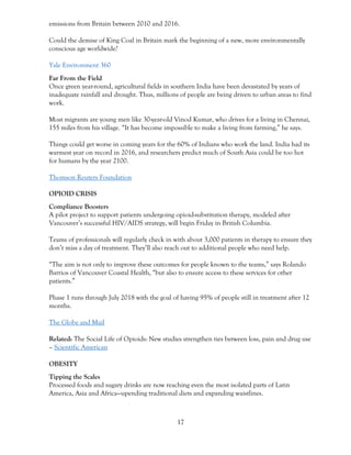 17
emissions from Britain between 2010 and 2016.
Could the demise of King Coal in Britain mark the beginning of a new, more environmentally
conscious age worldwide?
Yale Environment 360
Far From the Field
Once green year-round, agricultural fields in southern India have been devastated by years of
inadequate rainfall and drought. Thus, millions of people are being driven to urban areas to find
work.
Most migrants are young men like 30-year-old Vinod Kumar, who drives for a living in Chennai,
155 miles from his village. “It has become impossible to make a living from farming,” he says.
Things could get worse in coming years for the 60% of Indians who work the land. India had its
warmest year on record in 2016, and researchers predict much of South Asia could be too hot
for humans by the year 2100.
Thomson Reuters Foundation
OPIOID CRISIS
Compliance Boosters
A pilot project to support patients undergoing opioid-substitution therapy, modeled after
Vancouver’s successful HIV/AIDS strategy, will begin Friday in British Columbia.
Teams of professionals will regularly check in with about 3,000 patients in therapy to ensure they
don’t miss a day of treatment. They’ll also reach out to additional people who need help.
“The aim is not only to improve these outcomes for people known to the teams,” says Rolando
Barrios of Vancouver Coastal Health, “but also to ensure access to these services for other
patients.”
Phase 1 runs through July 2018 with the goal of having 95% of people still in treatment after 12
months.
The Globe and Mail
Related: The Social Life of Opioids: New studies strengthen ties between loss, pain and drug use
– Scientific American
OBESITY
Tipping the Scales
Processed foods and sugary drinks are now reaching even the most isolated parts of Latin
America, Asia and Africa—upending traditional diets and expanding waistlines.
 