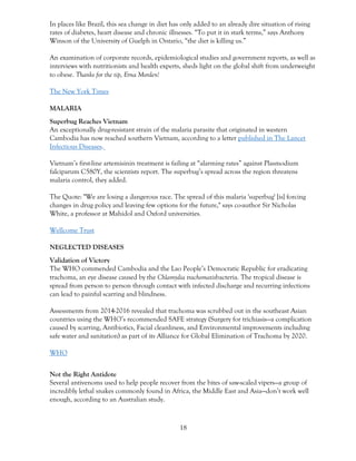 18
In places like Brazil, this sea change in diet has only added to an already dire situation of rising
rates of diabetes, heart disease and chronic illnesses. “To put it in stark terms,” says Anthony
Winson of the University of Guelph in Ontario, “the diet is killing us.”
An examination of corporate records, epidemiological studies and government reports, as well as
interviews with nutritionists and health experts, sheds light on the global shift from underweight
to obese. Thanks for the tip, Erna Morden!
The New York Times
MALARIA
Superbug Reaches Vietnam
An exceptionally drug-resistant strain of the malaria parasite that originated in western
Cambodia has now reached southern Vietnam, according to a letter published in The Lancet
Infectious Diseases.
Vietnam’s first-line artemisinin treatment is failing at “alarming rates” against Plasmodium
falciparum C580Y, the scientists report. The superbug’s spread across the region threatens
malaria control, they added.
The Quote: "We are losing a dangerous race. The spread of this malaria 'superbug' [is] forcing
changes in drug policy and leaving few options for the future," says co-author Sir Nicholas
White, a professor at Mahidol and Oxford universities.
Wellcome Trust
NEGLECTED DISEASES
Validation of Victory
The WHO commended Cambodia and the Lao People’s Democratic Republic for eradicating
trachoma, an eye disease caused by the Chlamydia trachomatisbacteria. The tropical disease is
spread from person to person through contact with infected discharge and recurring infections
can lead to painful scarring and blindness.
Assessments from 2014-2016 revealed that trachoma was scrubbed out in the southeast Asian
countries using the WHO’s recommended SAFE strategy (Surgery for trichiasis—a complication
caused by scarring, Antibiotics, Facial cleanliness, and Environmental improvements including
safe water and sanitation) as part of its Alliance for Global Elimination of Trachoma by 2020.
WHO
Not the Right Antidote
Several antivenoms used to help people recover from the bites of saw-scaled vipers—a group of
incredibly lethal snakes commonly found in Africa, the Middle East and Asia—don’t work well
enough, according to an Australian study.
 