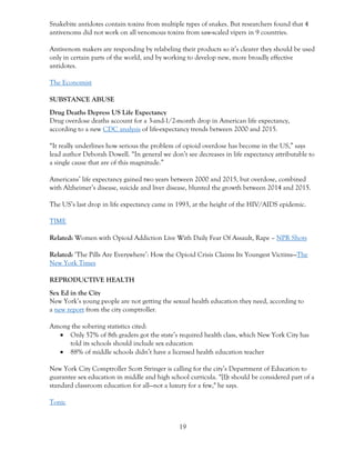 19
Snakebite antidotes contain toxins from multiple types of snakes. But researchers found that 4
antivenoms did not work on all venomous toxins from saw-scaled vipers in 9 countries.
Antivenom makers are responding by relabeling their products so it’s clearer they should be used
only in certain parts of the world, and by working to develop new, more broadly effective
antidotes.
The Economist
SUBSTANCE ABUSE
Drug Deaths Depress US Life Expectancy
Drug overdose deaths account for a 3-and-1/2-month drop in American life expectancy,
according to a new CDC analysis of life-expectancy trends between 2000 and 2015.
“It really underlines how serious the problem of opioid overdose has become in the US,” says
lead author Deborah Dowell. “In general we don’t see decreases in life expectancy attributable to
a single cause that are of this magnitude.”
Americans’ life expectancy gained two years between 2000 and 2015, but overdose, combined
with Alzheimer’s disease, suicide and liver disease, blunted the growth between 2014 and 2015.
The US’s last drop in life expectancy came in 1993, at the height of the HIV/AIDS epidemic.
TIME
Related: Women with Opioid Addiction Live With Daily Fear Of Assault, Rape – NPR Shots
Related: ‘The Pills Are Everywhere’: How the Opioid Crisis Claims Its Youngest Victims—The
New York Times
REPRODUCTIVE HEALTH
Sex Ed in the City
New York’s young people are not getting the sexual health education they need, according to
a new report from the city comptroller.
Among the sobering statistics cited:
• Only 57% of 8th graders got the state’s required health class, which New York City has
told its schools should include sex education
• 88% of middle schools didn’t have a licensed health education teacher
New York City Comptroller Scott Stringer is calling for the city’s Department of Education to
guarantee sex education in middle and high school curricula. “[I]t should be considered part of a
standard classroom education for all—not a luxury for a few," he says.
Tonic
 