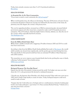 21
Today, farm animals consume more than ¾ of U.S.-produced antibiotics.
Bloomberg
HEALTH SYSTEMS
As Hospitals Die, So Do Their Communities
“If you want to watch a rural community die, kill its hospital.”
When rural hospitals close, the effects are devastating. The June 2014 closure of Lower Oconee
Community Hospital in Glenwood, Georgia was followed by the shut down of the bank, the
pharmacy and, this August, the county’s only grocery store.
The cost for upgrading facilities, increased use of ERs by uninsured people, decreased federal
government support and other issues have conspired to make rural US hospitals precarious
enterprises. The US Southeast, which has higher levels of obesity, diabetes, etc. than the rest of
the country, will be especially hard hit by closures.
The Huffington Post
CHILD MORTALITY
From the Million Death Study, Hope
While India’s childhood death toll is staggering—29 million between 2000 and 2015—it could
have been much worse.
According to data from the Million Death Study published last week in The Lancet, the overall
child mortality rate slowed down significantly, and the gender gap narrowed during that time.
The total deaths for that period would have been an estimated 39 million if they’d kept pace
with 2000 numbers.
The researchers set out to improve upon hospital death data by also probing the cause of death,
collecting "verbal autopsies" from family surveys.
NPR Goats and Soda
HEALTH SECURITY
Biological Weapons: The Next Big Threat?
Experts fear the risk of bio-attacks is rising around the world. Yet budget cuts may soon shut
down the U.S.’s only government lab devoted to studying bioweapons.
2 decades ago, the Japanese Aum Shinrikyo cult, which terrorized Tokyo with toxic nerve gas in
1995, had to build a large facility to create its toxins. Today, biological weapons could more
easily be made at home.
“Imagine that the Unabomber was a biologist and not a mathematician. Instead of making pipe
bombs, he’d make pathogens,” says former U.S. Navy secretary Richard Danzig. “I think we’re a
step away from those concerns.”
Foreign Policy
 