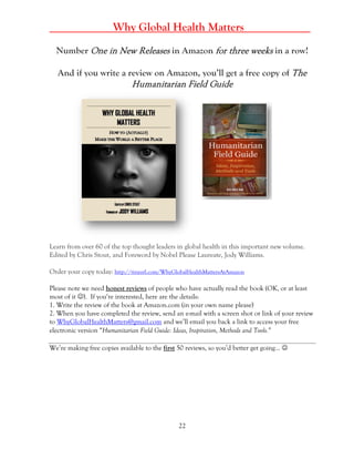 22
______ Why Global Health Matters ___________
Number One in New Releases in Amazon for three weeks in a row!
And if you write a review on Amazon, you’ll get a free copy of The
Humanitarian Field Guide
Learn from over 60 of the top thought leaders in global health in this important new volume.
Edited by Chris Stout, and Foreword by Nobel Please Laureate, Jody Williams.
Order your copy today: http://tinyurl.com/WhyGlobalHealthMattersAtAmazon
Please note we need honest reviews of people who have actually read the book (OK, or at least
most of it ). If you‘re interested, here are the details:
1. Write the review of the book at Amazon.com (in your own name please)
2. When you have completed the review, send an e-mail with a screen shot or link of your review
to WhyGlobalHealthMatters@gmail.com and we’ll email you back a link to access your free
electronic version “Humanitarian Field Guide: Ideas, Inspiration, Methods and Tools.”
We’re making free copies available to the first 50 reviews, so you’d better get going… 
 