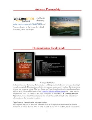23
___________ Amazon Partnership______________
Feel free to
shop using
smile.amazon.com/ch/20-8879339 and
Amazon donates to the Center for Global
Initiatives, at no cost to you!
________Humanitarian Field Guide __________
“Change the World”
It always struck me that saying that sounded a lot like grandiose hubris, or at best, a dauntingly
overwhelming task. The utter impossibility of it seemed certain until I realized that it can mean
helping one person at a time. That is a theme you’ll see throughout this book and our websites
and our work. I have added some of my LinkedIn Influencer blogs/essays that I hope may be
inspirational, also. The format of this book is inspired by Brian Eno’s A Year with Swollen
Appendices, not so much the diary aspect but rather the overwhelmingly large collection of
information in the various appendices.
Open-Sourced Humanitarian Interventionism
It’s long been my goal to make life easier for those working in humanitarian and volunteer
endeavors, as well as those in need of help. Indeed, in one way or another, we all need help in
 