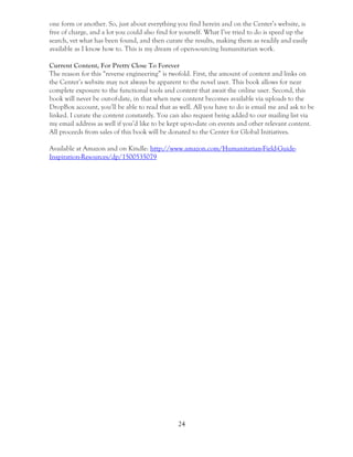 24
one form or another. So, just about everything you find herein and on the Center’s website, is
free of charge, and a lot you could also find for yourself. What I’ve tried to do is speed up the
search, vet what has been found, and then curate the results, making them as readily and easily
available as I know how to. This is my dream of open-sourcing humanitarian work.
Current Content, For Pretty Close To Forever
The reason for this “reverse engineering” is twofold. First, the amount of content and links on
the Center’s website may not always be apparent to the novel user. This book allows for near
complete exposure to the functional tools and content that await the online user. Second, this
book will never be out-of-date, in that when new content becomes available via uploads to the
DropBox account, you’ll be able to read that as well. All you have to do is email me and ask to be
linked. I curate the content constantly. You can also request being added to our mailing list via
my email address as well if you’d like to be kept up-to-date on events and other relevant content.
All proceeds from sales of this book will be donated to the Center for Global Initiatives.
Available at Amazon and on Kindle: http://www.amazon.com/Humanitarian-Field-Guide-
Inspiration-Resources/dp/1500535079
 