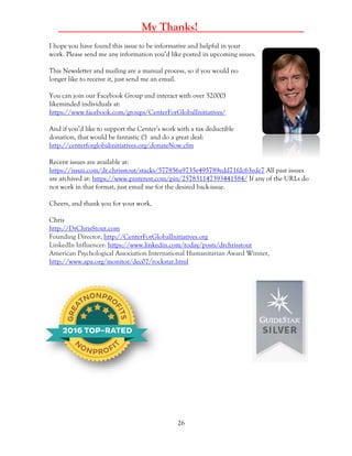 26
_____ My Thanks! _____
I hope you have found this issue to be informative and helpful in your
work. Please send me any information you’d like posted in upcoming issues.
This Newsletter and mailing are a manual process, so if you would no
longer like to receive it, just send me an email.
You can join our Facebook Group and interact with over 5200(!)
likeminded individuals at:
https://www.facebook.com/groups/CenterForGlobalInitiatives/
And if you’d like to support the Center’s work with a tax deductible
donation, that would be fantastic (!) and do a great deal:
http://centerforglobalinitiatives.org/donateNow.cfm
Recent issues are available at:
https://issuu.com/dr.chrisstout/stacks/577856a9735e495789edd71fdc63ede7 All past issues
are archived at: https://www.pinterest.com/pin/257831147393441584/ If any of the URLs do
not work in that format, just email me for the desired back-issue.
Cheers, and thank you for your work,
Chris
http://DrChrisStout.com
Founding Director, http://CenterForGlobalInitiatives.org
LinkedIn Influencer: https://www.linkedin.com/today/posts/drchrisstout
American Psychological Association International Humanitarian Award Winner,
http://www.apa.org/monitor/dec07/rockstar.html
 