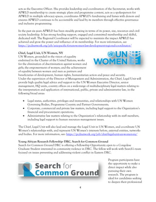 4
acts as the Executive Officer. She provides leadership and coordination of the Secretariat, works with
APWLD membership to create strategic plans and programme content, acts as a spokesperson for
APWLD in multiple advocacy spaces, coordinates APWLD’s fundraising and liaises with donors and
ensures APWLD continues to be accountable and lead by its members through effective governance
and inclusive programming.
In the past six years APWLD has been steadily growing in terms of its power, size, resources and civil
society leadership. It has strong funding support, engaged and committed membership and skilful,
dedicated staff. The Regional Coordinator will be expected to maintain the impact APWLD has
achieved and grow the power and influence of its membership. For more information, see
https://pcdnetwork.org/job/asia-pacific-forum-women-law-development-regional-coordinator/
Chief, Legal Unit, UN Women, NY
UN Women, grounded in the vision of equality
enshrined in the Charter of the United Nations, works
for the elimination of discrimination against women and
girls; the empowerment of women; and the achievement
of equality between women and men as partners and
beneficiaries of development, human rights, humanitarian action and peace and security.
Under the supervision of the Director of Management and Administration, the Chief, Legal Unit will
provide high quality legal advice and support to the UN Women Executive Director, senior
management, HQ units, country offices on a wide-range of multidisciplinary legal matters relating to
the interpretation and application of international, public, private and administrative law, in the
following broad areas:
• Legal status, authorities, privileges and immunities, and relationships with UN Women
Governing Bodies, Programme Country and Partner Governments;
• Corporate, commercial and private law matters, including legal support to the Organization’s
financial and procurement operations;
• Administrative law matters relating to the Organization’s relationship with its staff members,
including legal support to human resources management issues.
The Chief, Legal Unit will also lead and manage the Legal Unit in UN Women, and co-ordinate UN
Women’s relationships with, and represent UN Women’s interests before, external entities, networks
and bodies. For more information, see: https://pcdnetwork.org/job/chief-legal-unit-un-women-ny/
Young African Research Fellowship- DRC, Search for Common Ground
Search for Common Ground DRC is offering a Fellowship Opportunity open to a Congolese
Graduate Student interested in community violence in DRC. The fellow will work with Search’s team
focused on issues preventing and addressing violent conflict in Eastern DRC.
Program participants have
the opportunity to make a
direct impact while also
pursuing their own
research. The program is
ideal for candidates seeking
to deepen their professional
 