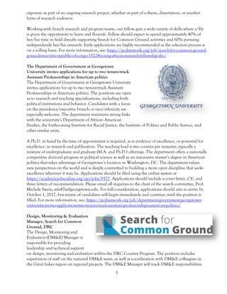 5
exposure as part of an ongoing research project, whether as part of a thesis, dissertation, or another
form of research endeavor.
Working with Search research and program teams, our fellow gain a wide variety of skills where s/He
is given the opportunity to learn and flourish. Fellow should expect to spend approximately 40% of
her/his time in field directly supporting Search for Common Ground activities and 60% pursuing
independently her/his research. Early applications are highly recommended as the selection process is
on a rolling basis. For more information, see: https://pcdnetwork.org/job/search-for-common-ground-
goma-democratic-republic-of-congo-15224-young-african-research-fellowship-drc/
The Department of Government at Georgetown
University invites applications for up to two tenure-track
Assistant Professorships in American politics
The Department of Government at Georgetown University
invites applications for up to two tenure-track Assistant
Professorships in American politics. The positions are open
as to research and teaching specializations, including both
political institutions and behavior. Candidates with a focus
on the presidency/executive branch or race/ethnicity are
especially welcome. The department maintains strong links
with the university’s Department of African American
Studies, the forthcoming Institute for Racial Justice, the Institute of Politics and Public Service, and
other similar units.
A Ph.D. in hand by the time of appointment is required, as is evidence of excellence, or potential for
excellence, in research and publication. The teaching load is two courses per semester, typically a
mixture of undergraduate and graduate (M.A. and Ph.D.) offerings. The department offers a nationally
competitive doctoral program in political science as well as an innovative master’s degree in American
politics that takes advantage of Georgetown’s location in Washington, DC. The department values
new perspectives on the world and is deeply committed to building a more open discipline that seeks
excellence wherever it may lie. Applications should be filed using the online system at
https://academicjobsonline.org/ajo/jobs/9377. Applications should include a cover letter, CV, and
three letters of recommendation. Please email all inquiries to the chair of the search committee, Prof.
Michele Swers, mls47(at)georgetown.edu. For full consideration, applications should aim to arrive by
October 1, 2017, but review of candidates will begin immediately and continue until the position is
filled. For more information, see: https://pcdnetwork.org/job/department-government-georgetown-
university-invites-applications-two-tenure-track-assistant-professorships-american-politics/
Design, Monitoring & Evaluation
Manager, Search for Common
Ground, DRC
The Design, Monitoring and
Evaluation (DM&E) Manager is
responsible for providing
leadership and technical support
on design, monitoring and evaluation within the DRC Country Program. The position includes
supervision of staff on the national DM&E team, as well as coordination with DM&E colleagues in
the Great Lakes region on regional projects. The DM&E Manager will track DM&E responsibilities
 