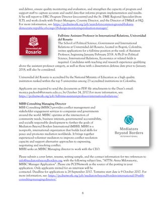 6
and deliver, ensure quality monitoring and evaluation, and strengthen the capacity of program and
support staff to capture accurate and useful data that informs program implementation and results.
S/he will report to DRC Program Director (in-country) and the Sr. DME Regional Specialist (from
ILT), and work closely with Project Managers, Country Director, and the Director of DM&E at HQ.
For more information, see: https://pcdnetwork.org/job/search-for-common-ground-bukavu-
democratic-republic-of-congo-18-design-monitoring-evaluation-manager/
Full-time Assistant Professor in International Relations, Universidad
del Rosario
The School of Political Science, Government and International
Relations at Universidad del Rosario, located in Bogotá, Colombia,
invites applications for a full-time position at the rank of Assistant
Professor, beginning January/February 2018. A Ph.D in Political
Science, International Relations, Economics or related fields is
required. Candidates with teaching and research experience qualifying
above the assistant professor category, as well as those with a dissertation defense date prior to January
2018, will also be considered.
Universidad del Rosario is accredited by the National Ministry of Education as a high quality
institution ranked within the top 5 universities among 23 accredited institutions in Colombia.
Applicants are required to send the documents as PDF file attachments to the Dean’s email:
monica.pachonb@urosario.edu.co, by October 24, 2017.For more information, see:
https://pcdnetwork.org/job/full-time-assistant-professor-international-relations/
MBB Consulting Managing Director
MBB Consulting (MBBC) provides conflict management and
stakeholder engagement services to companies and governments
around the world. MBBC operates at the intersection of
community needs, business interests, governmental accountability,
and socially responsible development to further the goals of
Mediators Beyond Borders International (MBBI). MBBI is a
nonprofit, international organization that builds local skills for
peace and promotes mediation worldwide. It brings together
experienced volunteer mediators to improve conflict resolution
capacity and support alternative approaches to expressing,
negotiating and resolving conflict.
MBBI seeks an MBBC Managing director to work with the CEO.
Please submit a cover letter, resume, writing sample, and the contact information for two references to
info@mediatorsbeyondborders.org, with the following subject line, “ATTN: Anna Milovanovic,
MBBC Manager Application”. Please cite PCDNetwork as the source of the posting in your
application. Only applicants invited for an interview will be
contacted. Deadline for applications is 28 September 2017. Tentative start date is 9 October 2017. For
more information, see: https://pcdnetwork.org/job/mediators-beyond-borders-international-19-mbb-
consulting-managing-director/
 