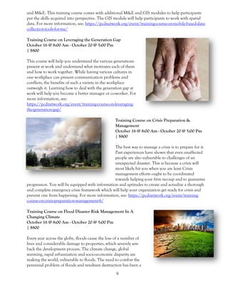 9
and M&E. This training course comes with additional M&E and GIS modules to help participants
put the skills acquired into perspective. The GIS module will help participants to work with spatial
data. For more information, see: https://pcdnetwork.org/event/training-course-on-mobile-based-data-
collection-tools-for-me/
Training Course on Leveraging the Generation Gap
October 16 @ 8:00 Am - October 20 @ 5:00 Pm
| $800
This course will help you understand the various generations
present at work and understand what motivates each of them
and how to work together. While having various cultures in
one workplace can present communication problems and
conflicts, the benefits of such a variety in the workplace
outweigh it. Learning how to deal with the generation gap at
work will help you become a better manager or co-worker. For
more information, see:
https://pcdnetwork.org/event/training-course-on-leveraging-
the-generation-gap/
Training Course on Crisis Preparation &
Management
October 16 @ 8:00 Am - October 20 @ 5:00 Pm
| $800
The best way to manage a crisis is to prepare for it.
Past experiences have shown that even unaffected
people are also vulnerable to challenges of an
unexpected disaster. This is because a crisis will
most likely hit you when you are least Crisis
management efforts ought to be coordinated
towards helping your firm recoup and to guarantee
progression. You will be equipped with information and aptitudes to create and actualize a thorough
and complete emergency crisis framework which will help your organization get ready for crisis and
prevent one from happening. For more information, see: https://pcdnetwork.org/event/training-
course-on-crisis-preparation-management-6/
Training Course on Flood Disaster Risk Management In A
Changing Climate
October 16 @ 8:00 Am - October 20 @ 5:00 Pm
| $800
Every year across the globe, floods cause the loss of a number of
lives and considerable damage to properties, which severely sets
back the development process. The climate change, global
warming, rapid urbanization and socio-economic disparity are
making the world, vulnerable to floods. The need to combat the
perennial problem of floods and resultant destruction has been a
 