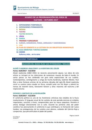 Área de Cultura 01/10/17
Página 1 de 64
F01-FP08_05
06/08/2015
Alameda Principal, 23 29001 Málaga TLF 951.926.051 FAX 951.926.493 www.malaga.eu
AVANCE DE LA PROGRAMACIÓN DEL ÁREA DE
CULTURA – OCTUBRE 2017
1. EXPOSICIONES TEMPORALES
2. EXPOSICIONES PERMANENTES
3. MÚSICA
4. TEATRO
TEATRO INFANTIL
5. LÍRICA
6. DANZA
7. PREMIOS Y CONCURSOS
8. CURSOS, CONGRESOS, FERIAS, JORNADAS Y CONFERENCIAS
9. CINE
10. PLAN DE FOMENTO A LA LECTURA EN LAS BIBLIOTECAS MUNICIPALES
11. AULA DIDÁCTICA Y VISITAS GUIADAS
12. VARIOS
Cultura y más... en tu zona
1. EXPOSICIONES TEMPORALES
COLECCIÓN DEL MUSEO RUSO SAN PETERSBURGO / MÁLAGA
ALEXÉI Y ANDREAS JAWLESNKY: LA AVENTURA DEL COLOR
Fecha: 10/8/2017 - 4/2/2018
Alexéi Jawlensky (1864–1941) no necesita presentación alguna. Las obras de este
artista se incluyen en las colecciones de numerosos museos de todo el mundo. En
varios países se han celebrado con gran éxito exposiciones de sus cuadros.
Contemporáneo, correligionario y amigo de Vasilly Kandinsky, Gabriele Münter, Paul
Klee y otros famosos artistas de las primeras décadas del siglo XX, Alexéi Jawlensky
inició su camino como creador en Rusia, estudió junto con Iliá Repin y admiró los
lienzos de Valentín Serov, Konstantín Korovin y otros maestros del realismo y del
impresionismo.
ESPACIO 3: CARTELES DE LA REVOLUCIÓN
Fecha: 10/8/2017 - 4/2/2018
El cartelismo político es uno de los fenómenos artísticos más notables de la Rusia
revolucionaria. El lenguaje visual de los carteles de este periodo consiste en símbolos
impactantes, sencillos y claros, comprensibles para las masas populares. Permitía al
artista dialogar directamente con la calle. Durante los primeros años del poder
soviético fue precisamente el cartelismo lo que contribuyó a la formación del nuevo
hombre. Los protagonistas de los carteles eran obreros, soldados del Ejército Rojo y
campesinos, que personificaban el poder del pueblo.
 