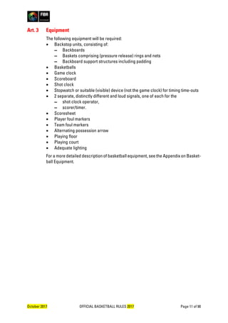October 2017 OFFICIAL BASKETBALL RULES 2017 Page 11 of 90
Art. 3 Equipment
The following equipment will be required:
• Backstop units, consisting of:
▬ Backboards
▬ Baskets comprising (pressure release) rings and nets
▬ Backboard support structures including padding
• Basketballs
• Game clock
• Scoreboard
• Shot clock
• Stopwatch or suitable (visible) device (not the game clock) for timing time-outs
• 2 separate, distinctly different and loud signals, one of each for the
▬ shot clock operator,
▬ scorer/timer.
• Scoresheet
• Player foul markers
• Team foul markers
• Alternating possession arrow
• Playing floor
• Playing court
• Adequate lighting
For a more detailed description of basketball equipment, see the Appendix on Basket-
ball Equipment.
 