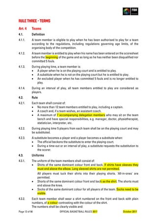 Page 12 of 90 OFFICIAL BASKETBALL RULES 2017 October 2017
RULE THREE - TEAMS
Art. 4 Teams
4.1. Definition
4.1.1. A team member is eligible to play when he has been authorised to play for a team
according to the regulations, including regulations governing age limits, of the
organising body of the competition.
4.1.2. A team member is entitled to play when his name has been entered on the scoresheet
before the beginning of the game and as long as he has neither been disqualified nor
committed 5 fouls.
4.1.3. During playing time, a team member is:
• A player when he is on the playing court and is entitled to play.
• A substitute when he is not on the playing court but he is entitled to play.
• An excluded player when he has committed 5 fouls and is no longer entitled to
play.
4.1.4. During an interval of play, all team members entitled to play are considered as
players.
4.2. Rule
4.2.1. Each team shall consist of:
• No more than 12 team members entitled to play, including a captain.
• A coach and, if a team wishes, an assistant coach.
• A maximum of 7 accompanying delegation members who may sit on the team
bench and have special responsibilities, e.g. manager, doctor, physiotherapist,
statistician, interpreter, etc.
4.2.2. During playing time 5 players from each team shall be on the playing court and may
be substituted.
4.2.3. A substitute becomes a player and a player becomes a substitute when:
• The official beckons the substitute to enter the playing court.
• During a time-out or an interval of play, a substitute requests the substitution to
the scorer.
4.3. Uniforms
4.3.1. The uniform of the team members shall consist of:
• Shirts of the same dominant colour front and back. If shirts have sleeves they
must end above the elbow. Long sleeved shirts are not permitted.
All players must tuck their shirts into their playing shorts. 'All-in-ones' are
permitted.
• Shorts of the same dominant colour front and back as the shirt. The shorts must
end above the knee.
• Socks of the same dominant colour for all players of the team. Socks need to be
visible.
4.3.2. Each team member shall wear a shirt numbered on the front and back with plain
numbers, of a colour contrasting with the colour of the shirt.
The numbers shall be clearly visible and:
 