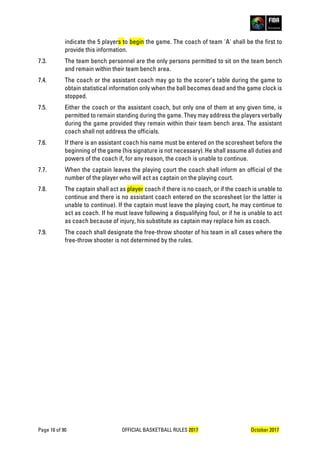 Page 16 of 90 OFFICIAL BASKETBALL RULES 2017 October 2017
indicate the 5 players to begin the game. The coach of team 'A' shall be the first to
provide this information.
7.3. The team bench personnel are the only persons permitted to sit on the team bench
and remain within their team bench area.
7.4. The coach or the assistant coach may go to the scorer’s table during the game to
obtain statistical information only when the ball becomes dead and the game clock is
stopped.
7.5. Either the coach or the assistant coach, but only one of them at any given time, is
permitted to remain standing during the game. They may address the players verbally
during the game provided they remain within their team bench area. The assistant
coach shall not address the officials.
7.6. If there is an assistant coach his name must be entered on the scoresheet before the
beginning of the game (his signature is not necessary). He shall assume all duties and
powers of the coach if, for any reason, the coach is unable to continue.
7.7. When the captain leaves the playing court the coach shall inform an official of the
number of the player who will act as captain on the playing court.
7.8. The captain shall act as player coach if there is no coach, or if the coach is unable to
continue and there is no assistant coach entered on the scoresheet (or the latter is
unable to continue). If the captain must leave the playing court, he may continue to
act as coach. If he must leave following a disqualifying foul, or if he is unable to act
as coach because of injury, his substitute as captain may replace him as coach.
7.9. The coach shall designate the free-throw shooter of his team in all cases where the
free-throw shooter is not determined by the rules.
 