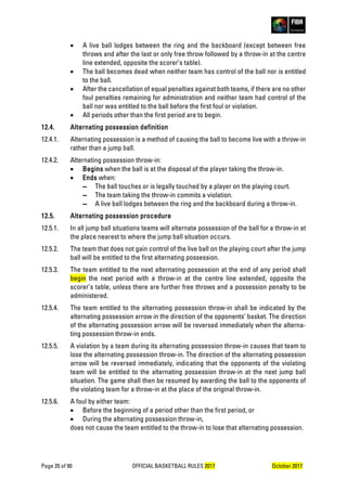 Page 20 of 90 OFFICIAL BASKETBALL RULES 2017 October 2017
• A live ball lodges between the ring and the backboard (except between free
throws and after the last or only free throw followed by a throw-in at the centre
line extended, opposite the scorer’s table).
• The ball becomes dead when neither team has control of the ball nor is entitled
to the ball.
• After the cancellation of equal penalties against both teams, if there are no other
foul penalties remaining for administration and neither team had control of the
ball nor was entitled to the ball before the first foul or violation.
• All periods other than the first period are to begin.
12.4. Alternating possession definition
12.4.1. Alternating possession is a method of causing the ball to become live with a throw-in
rather than a jump ball.
12.4.2. Alternating possession throw-in:
• Begins when the ball is at the disposal of the player taking the throw-in.
• Ends when:
▬ The ball touches or is legally touched by a player on the playing court.
▬ The team taking the throw-in commits a violation.
▬ A live ball lodges between the ring and the backboard during a throw-in.
12.5. Alternating possession procedure
12.5.1. In all jump ball situations teams will alternate possession of the ball for a throw-in at
the place nearest to where the jump ball situation occurs.
12.5.2. The team that does not gain control of the live ball on the playing court after the jump
ball will be entitled to the first alternating possession.
12.5.3. The team entitled to the next alternating possession at the end of any period shall
begin the next period with a throw-in at the centre line extended, opposite the
scorer’s table, unless there are further free throws and a possession penalty to be
administered.
12.5.4. The team entitled to the alternating possession throw-in shall be indicated by the
alternating possession arrow in the direction of the opponents’ basket. The direction
of the alternating possession arrow will be reversed immediately when the alterna-
ting possession throw-in ends.
12.5.5. A violation by a team during its alternating possession throw-in causes that team to
lose the alternating possession throw-in. The direction of the alternating possession
arrow will be reversed immediately, indicating that the opponents of the violating
team will be entitled to the alternating possession throw-in at the next jump ball
situation. The game shall then be resumed by awarding the ball to the opponents of
the violating team for a throw-in at the place of the original throw-in.
12.5.6. A foul by either team:
• Before the beginning of a period other than the first period, or
• During the alternating possession throw-in,
does not cause the team entitled to the throw-in to lose that alternating possession.
 