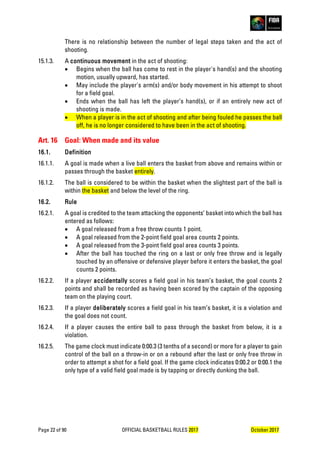 Page 22 of 90 OFFICIAL BASKETBALL RULES 2017 October 2017
There is no relationship between the number of legal steps taken and the act of
shooting.
15.1.3. A continuous movement in the act of shooting:
• Begins when the ball has come to rest in the player's hand(s) and the shooting
motion, usually upward, has started.
• May include the player's arm(s) and/or body movement in his attempt to shoot
for a field goal.
• Ends when the ball has left the player’s hand(s), or if an entirely new act of
shooting is made.
• When a player is in the act of shooting and after being fouled he passes the ball
off, he is no longer considered to have been in the act of shooting.
Art. 16 Goal: When made and its value
16.1. Definition
16.1.1. A goal is made when a live ball enters the basket from above and remains within or
passes through the basket entirely.
16.1.2. The ball is considered to be within the basket when the slightest part of the ball is
within the basket and below the level of the ring.
16.2. Rule
16.2.1. A goal is credited to the team attacking the opponents’ basket into which the ball has
entered as follows:
• A goal released from a free throw counts 1 point.
• A goal released from the 2-point field goal area counts 2 points.
• A goal released from the 3-point field goal area counts 3 points.
• After the ball has touched the ring on a last or only free throw and is legally
touched by an offensive or defensive player before it enters the basket, the goal
counts 2 points.
16.2.2. If a player accidentally scores a field goal in his team’s basket, the goal counts 2
points and shall be recorded as having been scored by the captain of the opposing
team on the playing court.
16.2.3. If a player deliberately scores a field goal in his team’s basket, it is a violation and
the goal does not count.
16.2.4. If a player causes the entire ball to pass through the basket from below, it is a
violation.
16.2.5. The game clock must indicate 0:00.3 (3 tenths of a second) or more for a player to gain
control of the ball on a throw-in or on a rebound after the last or only free throw in
order to attempt a shot for a field goal. If the game clock indicates 0:00.2 or 0:00.1 the
only type of a valid field goal made is by tapping or directly dunking the ball.
 