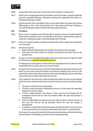 October 2017 OFFICIAL BASKETBALL RULES 2017 Page 25 of 90
18.2.6. Unused time-outs may not be carried over to the next half or extra period.
18.2.7. A time-out is charged against the team whose coach first made a request unless the
time-out is granted following a field goal scored by the opponents and without an
infraction having been called.
18.2.8. A time-out shall not be permitted to the scoring team when the game clock shows
2:00 minutes or less in the fourth period and in each extra period and, following a
successful field goal unless an official has interrupted the game.
18.3. Procedure
18.3.1. Only a coach or assistant coach has the right to request a time-out. He shall establish
visual contact with the scorer or he shall go to the scorer’s table and ask clearly for
a time-out, making the proper conventional sign with his hands.
18.3.2. A time-out request may be cancelled only before the scorer's signal has sounded for
such a request.
18.3.3. The time-out period:
• Begins when the official blows his whistle and gives the time-out signal.
• Ends when the official blows his whistle and beckons the teams back on the
playing court.
18.3.4. As soon as a time-out opportunity begins, the scorer shall sound his signal to notify
the officials that a team has requested a time-out.
If a field goal is scored against a team which has requested a time-out, the timer shall
immediately stop the game clock and sound his signal.
18.3.5. During the time-out and during an interval of play before the beginning of the second,
fourth or each extra period the players may leave the playing court and sit on the
team bench and the team bench personnel may enter the playing court provided they
remain within the vicinity of their team bench area.
18.3.6. If the request for the time-out is made by either team after the ball is at the disposal
of the free-throw shooter for the first or only free throw, the time-out shall be granted
if:
• The last or only free throw is successful.
• The last or only free throw is followed by a throw-in at the centre line extended,
opposite the scorer’s table.
• A foul is called between free throws. In this case the free throw(s) will be
completed and the time-out will be permitted before the new foul penalty is
administered.
• A foul is called before the ball becomes live after the last or only free throw. In
this case the time-out will be permitted before the new foul penalty is
administered.
• A violation is called before the ball becomes live after the last or only free throw.
In this case the time-out will be permitted before the throw-in is administered.
In the event of consecutive sets of free throws and/or possession of the ball resulting
from more than 1 foul penalty, each set is to be treated separately.
 
