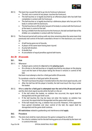 Page 32 of 90 OFFICIAL BASKETBALL RULES 2017 October 2017
28.1.2. The team has caused the ball to go into its frontcourt whenever:
• The ball, not in control of any player, touches the frontcourt,
• The ball touches or is legally touched by an offensive player who has both feet
completely in contact with his frontcourt,
• The ball touches or is legally touched by a defensive player who has part of his
body in contact with his backcourt,
• The ball touches an official who has part of his body in contact with the frontcourt
of the team in control of the ball.
• During a dribble from the backcourt to the frontcourt, the ball and both feet of the
dribbler are completely in contact with the frontcourt.
28.1.3. The 8 second period will continue with any time remaining when the same team that
previously had control of the ball is awarded a throw-in in the backcourt, as a result
of:
• A ball having gone out-of-bounds.
• A player of the same team having been injured.
• A jump ball situation.
• A double foul.
• A cancellation of equal penalties against both teams.
Art. 29 24 seconds
29.1. Rule
29.1.1. Whenever:
• A player gains control of a live ball on the playing court,
• On a throw-in, the ball touches or is legally touched by any player on the playing
court and the team of that player taking the throw-in remains in control of the
ball,
that team must attempt a shot for a field goal within 24 seconds.
To constitute a shot for a field goal within 24 seconds:
• The ball must leave the player's hand(s) before the shot clock signal sounds, and
• After the ball has left the player's hand(s), the ball must touch the ring or enter
the basket.
29.1.2. When a shot for a field goal is attempted near the end of the 24-second period
and the shot clock signal sounds while the ball is in the air:
• If the ball enters the basket, no violation has occurred, the signal shall be
disregarded and the goal shall count.
• If the ball touches the ring but does not enter the basket, no violation has
occurred, the signal shall be disregarded and the game shall continue.
• If the ball misses the ring, a violation has occurred. However, if the opponents
have gained immediate and clear control of the ball, the signal shall be
disregarded and the game shall continue.
All restrictions related to goaltending and interference shall apply.
29.2. Procedure
29.2.1. The shot clock shall be reset whenever the game is stopped by an official:
• For a foul or violation (not for the ball having gone out-of-bounds) by the team not
in control of the ball,
 