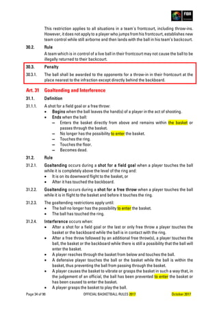 Page 34 of 90 OFFICIAL BASKETBALL RULES 2017 October 2017
This restriction applies to all situations in a team's frontcourt, including throw-ins.
However, it does not apply to a player who jumps from his frontcourt, establishes new
team control while still airborne and then lands with the ball in his team’s backcourt.
30.2. Rule
A team which is in control of a live ball in their frontcourt may not cause the ball to be
illegally returned to their backcourt.
30.3. Penalty
30.3.1. The ball shall be awarded to the opponents for a throw-in in their frontcourt at the
place nearest to the infraction except directly behind the backboard.
Art. 31 Goaltending and Interference
31.1. Definition
31.1.1. A shot for a field goal or a free throw:
• Begins when the ball leaves the hand(s) of a player in the act of shooting.
• Ends when the ball:
▬ Enters the basket directly from above and remains within the basket or
passes through the basket.
▬ No longer has the possibility to enter the basket.
▬ Touches the ring.
▬ Touches the floor.
▬ Becomes dead.
31.2. Rule
31.2.1. Goaltending occurs during a shot for a field goal when a player touches the ball
while it is completely above the level of the ring and:
• It is on its downward flight to the basket, or
• After it has touched the backboard.
31.2.2. Goaltending occurs during a shot for a free throw when a player touches the ball
while it is in flight to the basket and before it touches the ring.
31.2.3. The goaltending restrictions apply until:
• The ball no longer has the possibility to enter the basket.
• The ball has touched the ring.
31.2.4. Interference occurs when:
• After a shot for a field goal or the last or only free throw a player touches the
basket or the backboard while the ball is in contact with the ring.
• After a free throw followed by an additional free throw(s), a player touches the
ball, the basket or the backboard while there is still a possibility that the ball will
enter the basket.
• A player reaches through the basket from below and touches the ball.
• A defensive player touches the ball or the basket while the ball is within the
basket, thus preventing the ball from passing through the basket.
• A player causes the basket to vibrate or grasps the basket in such a way that, in
the judgement of an official, the ball has been prevented to enter the basket or
has been caused to enter the basket.
• A player grasps the basket to play the ball.
 