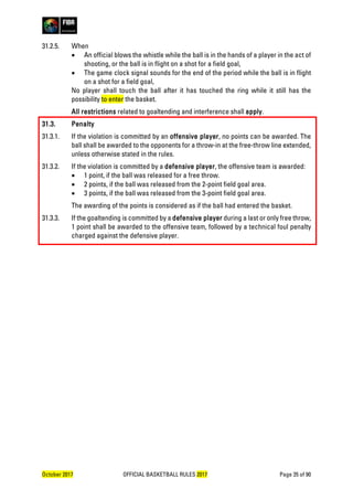 October 2017 OFFICIAL BASKETBALL RULES 2017 Page 35 of 90
31.2.5. When
• An official blows the whistle while the ball is in the hands of a player in the act of
shooting, or the ball is in flight on a shot for a field goal,
• The game clock signal sounds for the end of the period while the ball is in flight
on a shot for a field goal,
No player shall touch the ball after it has touched the ring while it still has the
possibility to enter the basket.
All restrictions related to goaltending and interference shall apply.
31.3. Penalty
31.3.1. If the violation is committed by an offensive player, no points can be awarded. The
ball shall be awarded to the opponents for a throw-in at the free-throw line extended,
unless otherwise stated in the rules.
31.3.2. If the violation is committed by a defensive player, the offensive team is awarded:
• 1 point, if the ball was released for a free throw.
• 2 points, if the ball was released from the 2-point field goal area.
• 3 points, if the ball was released from the 3-point field goal area.
The awarding of the points is considered as if the ball had entered the basket.
31.3.3. If the goaltending is committed by a defensive player during a last or only free throw,
1 point shall be awarded to the offensive team, followed by a technical foul penalty
charged against the defensive player.
 