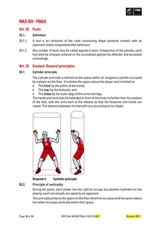 Page 36 of 90 OFFICIAL BASKETBALL RULES 2017 October 2017
RULE SIX - FOULS
Art. 32 Fouls
32.1. Definition
32.1.1. A foul is an infraction of the rules concerning illegal personal contact with an
opponent and/or unsportsmanlike behaviour.
32.1.2. Any number of fouls may be called against a team. Irrespective of the penalty, each
foul shall be charged, entered on the scoresheet against the offender and penalised
accordingly.
Art. 33 Contact: General principles
33.1. Cylinder principle
The cylinder principle is defined as the space within an imaginary cylinder occupied
by a player on the floor. It includes the space above the player and is limited to:
• The front by the palms of the hands,
• The rear by the buttocks, and
• The sides by the outer edge of the arms and legs.
The hands and arms may be extended in front of the torso no further than the position
of the feet, with the arms bent at the elbows so that the forearms and hands are
raised. The distance between his feet will vary according to his height.
Diagram 5 Cylinder principle
33.2. Principle of verticality
During the game, each player has the right to occupy any position (cylinder) on the
playing court not already occupied by an opponent.
This principle protects the space on the floor which he occupies and the space above
him when he jumps vertically within that space.
 