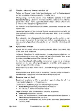 Page 38 of 90 OFFICIAL BASKETBALL RULES 2017 October 2017
33.5. Guarding a player who does not control the ball
A player who does not control the ball is entitled to move freely on the playing court
and take any position not already occupied by another player.
When guarding a player who does not control the ball, the elements of time and
distance shall apply. A defensive player cannot take a position so near and/or so
quickly in the path of a moving opponent that the latter does not have sufficient time
or distance either to stop or change his direction.
The distance is directly proportional to the speed of the opponent, but never less than
1 normal step.
If a defensive player does not respect the elements of time and distance in taking his
initial legal guarding position and contact with an opponent occurs, he is responsible
for the contact.
Once a defensive player has established an initial legal guarding position, he may
move to guard his opponent. He may not prevent him from passing by extending his
arms, shoulders, hips or legs in his path. He may turn within his cylinder to avoid
injury.
33.6. A player who is in the air
A player who has jumped into the air from a place on the playing court has the right
to land again at the same place.
He has the right to land on another place on the playing court provided that the
landing place and the direct path between the take-off and landing place is not
already occupied by an opponent(s) at the time of take-off.
If a player has taken off and landed but his momentum causes him to contact an
opponent who has taken a legal guarding position beyond the landing place, the
jumper is responsible for the contact.
An opponent may not move into the path of a player after that player has jumped into
the air.
Moving under a player who is in the air and causing contact is usually an unsports-
manlike foul and in certain circumstances may be a disqualifying foul.
33.7. Screening: Legal and illegal
Screening is an attempt to delay or prevent an opponent without the ball from
reaching a desired position on the playing court.
Legal screening is when the player who is screening an opponent:
• Was stationary (inside his cylinder) when contact occurs.
• Had both feet on the floor when contact occurs.
Illegal screening is when the player who is screening an opponent:
• Was moving when contact occurred.
• Did not give sufficient distance in setting a screen outside the field of vision of a
stationary opponent when contact occurred.
• Did not respect the elements of time and distance of an opponent in motion when
contact occurred.
 