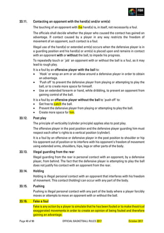 Page 40 of 90 OFFICIAL BASKETBALL RULES 2017 October 2017
33.11. Contacting an opponent with the hand(s) and/or arm(s)
The touching of an opponent with the hand(s) is, in itself, not necessarily a foul.
The officials shall decide whether the player who caused the contact has gained an
advantage. If contact caused by a player in any way restricts the freedom of
movement of an opponent, such contact is a foul.
Illegal use of the hand(s) or extended arm(s) occurs when the defensive player is in
a guarding position and his hand(s) or arm(s) is placed upon and remains in contact
with an opponent with or without the ball, to impede his progress.
To repeatedly touch or 'jab' an opponent with or without the ball is a foul, as it may
lead to rough play.
It is a foul by an offensive player with the ball to:
• 'Hook' or wrap an arm or an elbow around a defensive player in order to obtain
an advantage.
• 'Push off' to prevent the defensive player from playing or attempting to play the
ball, or to create more space for himself.
• Use an extended forearm or hand, while dribbling, to prevent an opponent from
gaining control of the ball.
It is a foul by an offensive player without the ball to 'push off' to:
• Get free to catch the ball.
• Prevent the defensive player from playing or attempting to play the ball.
• Create more space for him.
33.12. Post play
The principle of verticality (cylinder principle) applies also to post play.
The offensive player in the post position and the defensive player guarding him must
respect each other's rights to a vertical position (cylinder).
It is a foul by an offensive or defensive player in the post position to shoulder or hip
his opponent out of position or to interfere with his opponent's freedom of movement
using extended arms, shoulders, hips, legs or other parts of the body.
33.13. Illegal guarding from the rear
Illegal guarding from the rear is personal contact with an opponent, by a defensive
player, from behind. The fact that the defensive player is attempting to play the ball
does not justify his contact with an opponent from the rear.
33.14. Holding
Holding is illegal personal contact with an opponent that interferes with his freedom
of movement. This contact (holding) can occur with any part of the body.
33.15. Pushing
Pushing is illegal personal contact with any part of the body where a player forcibly
moves or attempts to move an opponent with or without the ball.
33.16. Fake a foul
Fake is any action by a player to simulate that he has been fouled or to make theatrical
exaggerated movements in order to create an opinion of being fouled and therefore
gaining an advantage.
 