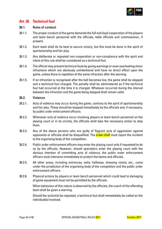 Page 42 of 90 OFFICIAL BASKETBALL RULES 2017 October 2017
Art. 36 Technical foul
36.1. Rules of conduct
36.1.1. The proper conduct of the game demands the full and loyal cooperation of the players
and team bench personnel with the officials, table officials and commissioner, if
present.
36.1.2. Each team shall do its best to secure victory, but this must be done in the spirit of
sportsmanship and fair play.
36.1.3. Any deliberate or repeated non-cooperation or non-compliance with the spirit and
intent of this rule shall be considered as a technical foul.
36.1.4. The official may prevent technical fouls by giving warnings or even overlooking minor
infractions which are obviously unintentional and have no direct effect upon the
game, unless there is repetition of the same infraction after the warning.
36.1.5. If an infraction is recognised after the ball becomes live, the game shall be stopped
and a technical foul charged. The penalty shall be administered as if the technical
foul had occurred at the time it is charged. Whatever occurred during the interval
between the infraction and the game being stopped shall remain valid.
36.2. Violence
36.2.1. Acts of violence may occur during the game, contrary to the spirit of sportsmanship
and fair play. These should be stopped immediately by the officials and, if necessary,
by public order enforcement officers.
36.2.2. Whenever acts of violence occur involving players or team bench personnel on the
playing court or in its vicinity, the officials shall take the necessary action to stop
them.
36.2.3. Any of the above persons who are guilty of flagrant acts of aggression against
opponents or officials shall be disqualified. The crew chief must report the incident
to the organising body of the competition.
36.2.4. Public order enforcement officers may enter the playing court only if requested to do
so by the officials. However, should spectators enter the playing court with the
obvious intention of committing acts of violence, the public order enforcement
officers must intervene immediately to protect the teams and officials.
36.2.5. All other areas, including entrances, exits, hallways, dressing rooms, etc., come
under the jurisdiction of the organising body of the competition and the public order
enforcement officers.
36.2.6. Physical actions by players or team bench personnel which could lead to damaging
of game equipment must not be permitted by the officials.
When behaviour of this nature is observed by the officials, the coach of the offending
team shall be given a warning.
Should the action(s) be repeated, a technical foul shall immediately be called on the
individual(s) involved.
 