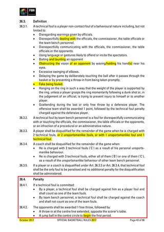 October 2017 OFFICIAL BASKETBALL RULES 2017 Page 43 of 90
36.3. Definition
36.3.1. A technical foul is a player non-contact foul of a behavioural nature including, but not
limited to:
• Disregarding warnings given by officials.
• Disrespectfully dealing with the officials, the commissioner, the table officials or
the team bench personnel.
• Disrespectfully communicating with the officials, the commissioner, the table
officials or the opponents.
• Using language or gestures likely to offend or incite the spectators.
• Baiting and taunting an opponent
• Obstructing the vision of an opponent by waving/holding his hand(s) near his
eyes.
• Excessive swinging of elbows.
• Delaying the game by deliberately touching the ball after it passes through the
basket or by preventing a throw-in from being taken promptly.
• Fake being fouled.
• Hanging on the ring in such a way that the weight of the player is supported by
the ring, unless a player grasps the ring momentarily following a dunk shot or, in
the judgement of an official, is trying to prevent injury to himself or to another
player.
• Goaltending during the last or only free throw by a defensive player. The
offensive team shall be awarded 1 point, followed by the technical foul penalty
charged against the defensive player.
36.3.2. A technical foul by team bench personnel is a foul for disrespectfully communicating
with or touching the officials, the commissioner, the table officials or the opponents,
or an infraction of a procedural or an administrative nature.
36.3.3. A player shall be disqualified for the remainder of the game when he is charged with
2 technical fouls, or 2 unsportsmanlike fouls, or with 1 unsportsmanlike foul and 1
technical foul.
36.3.4. A coach shall be disqualified for the remainder of the game when:
• He is charged with 2 technical fouls ('C') as a result of his personal unsports-
manlike behaviour.
• He is charged with 3 technical fouls, either all of them ('B') or one of them ('C'),
as a result of the unsportsmanlike behaviour of other team bench personnel.
36.3.5. If a player or a coach is disqualified under Art. 36.3.3 or Art. 36.3.4, that technical foul
shall be the only foul to be penalised and no additional penalty for the disqualification
shall be administered.
36.4. Penalty
36.4.1. If a technical foul is committed:
• By a player, a technical foul shall be charged against him as a player foul and
shall count as one of the team fouls.
• By team bench personnel, a technical foul shall be charged against the coach
and shall not count as one of the team fouls.
36.4.2. The opponents shall be awarded 1 free throw, followed by:
• A throw-in at the centre line extended, opposite the scorer’s table.
• A jump ball in the centre circle to begin the first period.
 