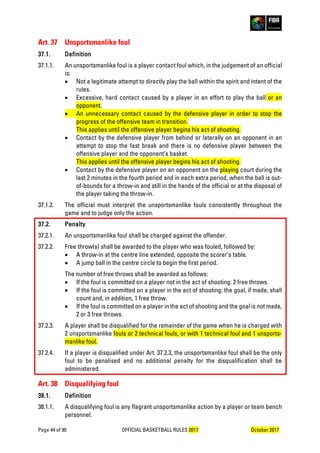 Page 44 of 90 OFFICIAL BASKETBALL RULES 2017 October 2017
Art. 37 Unsportsmanlike foul
37.1. Definition
37.1.1. An unsportsmanlike foul is a player contact foul which, in the judgement of an official
is:
• Not a legitimate attempt to directly play the ball within the spirit and intent of the
rules.
• Excessive, hard contact caused by a player in an effort to play the ball or an
opponent.
• An unnecessary contact caused by the defensive player in order to stop the
progress of the offensive team in transition.
This applies until the offensive player begins his act of shooting.
• Contact by the defensive player from behind or laterally on an opponent in an
attempt to stop the fast break and there is no defensive player between the
offensive player and the opponent’s basket.
This applies until the offensive player begins his act of shooting.
• Contact by the defensive player on an opponent on the playing court during the
last 2 minutes in the fourth period and in each extra period, when the ball is out-
of-bounds for a throw-in and still in the hands of the official or at the disposal of
the player taking the throw-in.
37.1.2. The official must interpret the unsportsmanlike fouls consistently throughout the
game and to judge only the action.
37.2. Penalty
37.2.1. An unsportsmanlike foul shall be charged against the offender.
37.2.2. Free throw(s) shall be awarded to the player who was fouled, followed by:
• A throw-in at the centre line extended, opposite the scorer’s table.
• A jump ball in the centre circle to begin the first period.
The number of free throws shall be awarded as follows:
• If the foul is committed on a player not in the act of shooting: 2 free throws.
• If the foul is committed on a player in the act of shooting: the goal, if made, shall
count and, in addition, 1 free throw.
• If the foul is committed on a player in the act of shooting and the goal is not made,
2 or 3 free throws.
37.2.3. A player shall be disqualified for the remainder of the game when he is charged with
2 unsportsmanlike fouls or 2 technical fouls, or with 1 technical foul and 1 unsports-
manlike foul.
37.2.4. If a player is disqualified under Art. 37.2.3, the unsportsmanlike foul shall be the only
foul to be penalised and no additional penalty for the disqualification shall be
administered.
Art. 38 Disqualifying foul
38.1. Definition
38.1.1. A disqualifying foul is any flagrant unsportsmanlike action by a player or team bench
personnel.
 