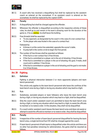 October 2017 OFFICIAL BASKETBALL RULES 2017 Page 45 of 90
38.1.2. A coach who has received a disqualifying foul shall be replaced by the assistant
coach as entered on the scoresheet. If no assistant coach is entered on the
scoresheet, he shall be replaced by the captain (CAP).
38.2. Penalty
38.2.1. A disqualifying foul shall be charged against the offender.
38.2.2. Whenever the offender is disqualified according to the respective articles of these
rules, he shall go to and remain in his team's dressing room for the duration of the
game or, if he so wishes, he shall leave the building.
38.2.3. Free throw(s) shall be awarded:
• To any opponent, as designated by his coach in the case of a non-contact foul.
• To the player who was fouled in the case of a contact foul.
Followed by:
• A throw-in at the centre line extended, opposite the scorer’s table.
• A jump ball in the centre circle to begin the first period.
38.2.4. The number of free throws shall be awarded as follows:
• If the foul is a non-contact foul: 2 free throws.
• If the foul is committed on a player not in the act of shooting: 2 free throws.
• If the foul is committed on a player in the act of shooting: the goal, if made, shall
count and in addition 1 free throw.
• If the foul is committed on a player in the act of shooting and the goal is not made:
2 or 3 free throws.
Art. 39 Fighting
39.1. Definition
Fighting is physical interaction between 2 or more opponents (players and team
bench personnel).
This article only applies to the team bench personnel who leave the confines of the
team bench area during a fight or during any situation which may lead to a fight.
39.2. Rule
39.2.1. Substitutes, excluded players or team followers who leave the team bench area
during a fight, or during any situation which may lead to a fight, shall be disqualified.
39.2.2. Only the coach and/or assistant coach are permitted to leave the team bench area
during a fight, or during any situation which may lead to a fight, to assist the officials
to maintain or to restore order. In this situation, they shall not be disqualified.
39.2.3. If a coach and/or assistant coach leaves the team bench area and does not assist or
attempt to assist the officials to maintain or to restore order, they shall be disqualified.
39.3. Penalty
39.3.1. Irrespective of the number of team bench personnel disqualified for leaving the team
bench area, a single technical foul ('B') shall be charged against the coach.
39.3.2. If team bench personnel of both teams is disqualified under this article and there are
no other foul penalties remaining for administration, the game shall be resumed as
follows.
 