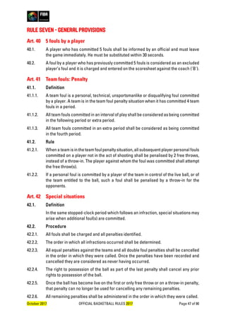 October 2017 OFFICIAL BASKETBALL RULES 2017 Page 47 of 90
RULE SEVEN - GENERAL PROVISIONS
Art. 40 5 fouls by a player
40.1. A player who has committed 5 fouls shall be informed by an official and must leave
the game immediately. He must be substituted within 30 seconds.
40.2. A foul by a player who has previously committed 5 fouls is considered as an excluded
player’s foul and it is charged and entered on the scoresheet against the coach ('B').
Art. 41 Team fouls: Penalty
41.1. Definition
41.1.1. A team foul is a personal, technical, unsportsmanlike or disqualifying foul committed
by a player. A team is in the team foul penalty situation when it has committed 4 team
fouls in a period.
41.1.2. All team fouls committed in an interval of play shall be considered as being committed
in the following period or extra period.
41.1.3. All team fouls committed in an extra period shall be considered as being committed
in the fourth period.
41.2. Rule
41.2.1. When a team is in the team foul penalty situation, all subsequent player personal fouls
committed on a player not in the act of shooting shall be penalised by 2 free throws,
instead of a throw-in. The player against whom the foul was committed shall attempt
the free throw(s).
41.2.2. If a personal foul is committed by a player of the team in control of the live ball, or of
the team entitled to the ball, such a foul shall be penalised by a throw-in for the
opponents.
Art. 42 Special situations
42.1. Definition
In the same stopped-clock period which follows an infraction, special situations may
arise when additional foul(s) are committed.
42.2. Procedure
42.2.1. All fouls shall be charged and all penalties identified.
42.2.2. The order in which all infractions occurred shall be determined.
42.2.3. All equal penalties against the teams and all double foul penalties shall be cancelled
in the order in which they were called. Once the penalties have been recorded and
cancelled they are considered as never having occurred.
42.2.4. The right to possession of the ball as part of the last penalty shall cancel any prior
rights to possession of the ball.
42.2.5. Once the ball has become live on the first or only free throw or on a throw-in penalty,
that penalty can no longer be used for cancelling any remaining penalties.
42.2.6. All remaining penalties shall be administered in the order in which they were called.
 