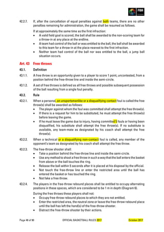 Page 48 of 90 OFFICIAL BASKETBALL RULES 2017 October 2017
42.2.7. If, after the cancellation of equal penalties against both teams, there are no other
penalties remaining for administration, the game shall be resumed as follows.
If at approximately the same time as the first infraction:
• A valid field goal is scored, the ball shall be awarded to the non-scoring team for
a throw-in at any place at the endline.
• A team had control of the ball or was entitled to the ball, the ball shall be awarded
to this team for a throw-in at the place nearest to the first infraction.
• Neither team had control of the ball nor was entitled to the ball, a jump ball
situation occurs.
Art. 43 Free throws
43.1. Definition
43.1.1. A free throw is an opportunity given to a player to score 1 point, uncontested, from a
position behind the free-throw line and inside the semi-circle.
43.1.2. A set of free throws is defined as all free throws and possible subsequent possession
of the ball resulting from a single foul penalty.
43.2. Rule
43.2.1. When a personal, an unsportsmanlike or a disqualifying contact foul is called the free
throw(s) shall be awarded as follows:
• The player against whom the foul was committed shall attempt the free throw(s).
• If there is a request for him to be substituted, he must attempt the free throw(s)
before leaving the game.
• If he must leave the game due to injury, having committed 5 fouls or having been
disqualified, his substitute shall attempt the free throw(s). If no substitute is
available, any team-mate as designated by his coach shall attempt the free
throw(s).
43.2.2. When a technical or a disqualifying non-contact foul is called, any member of the
opponent’s team as designated by his coach shall attempt the free throw.
43.2.3. The free-throw shooter shall:
• Take a position behind the free-throw line and inside the semi-circle.
• Use any method to shoot a free throw in such a way that the ball enters the basket
from above or the ball touches the ring.
• Release the ball within 5 seconds after it is placed at his disposal by the official.
• Not touch the free-throw line or enter the restricted area until the ball has
entered the basket or has touched the ring.
• Not fake a free throw.
43.2.4. The players in the free-throw rebound places shall be entitled to occupy alternating
positions in these spaces, which are considered to be 1 m in depth (Diagram 6).
During the free throws these players shall not:
• Occupy free-throw rebound places to which they are not entitled.
• Enter the restricted area, the neutral zone or leave the free-throw rebound place
until the ball has left the hand(s) of the free-throw shooter.
• Distract the free-throw shooter by their actions.
 