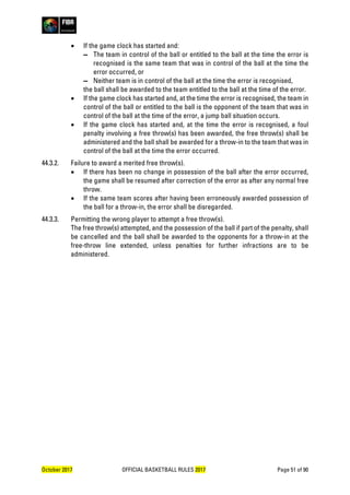 October 2017 OFFICIAL BASKETBALL RULES 2017 Page 51 of 90
• If the game clock has started and:
▬ The team in control of the ball or entitled to the ball at the time the error is
recognised is the same team that was in control of the ball at the time the
error occurred, or
▬ Neither team is in control of the ball at the time the error is recognised,
the ball shall be awarded to the team entitled to the ball at the time of the error.
• If the game clock has started and, at the time the error is recognised, the team in
control of the ball or entitled to the ball is the opponent of the team that was in
control of the ball at the time of the error, a jump ball situation occurs.
• If the game clock has started and, at the time the error is recognised, a foul
penalty involving a free throw(s) has been awarded, the free throw(s) shall be
administered and the ball shall be awarded for a throw-in to the team that was in
control of the ball at the time the error occurred.
44.3.2. Failure to award a merited free throw(s).
• If there has been no change in possession of the ball after the error occurred,
the game shall be resumed after correction of the error as after any normal free
throw.
• If the same team scores after having been erroneously awarded possession of
the ball for a throw-in, the error shall be disregarded.
44.3.3. Permitting the wrong player to attempt a free throw(s).
The free throw(s) attempted, and the possession of the ball if part of the penalty, shall
be cancelled and the ball shall be awarded to the opponents for a throw-in at the
free-throw line extended, unless penalties for further infractions are to be
administered.
 