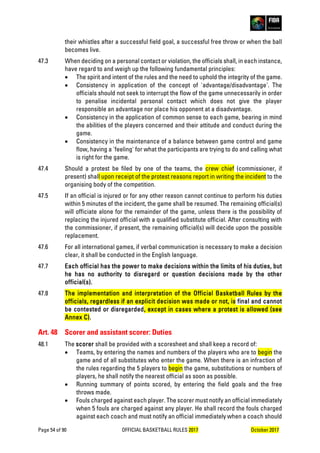 Page 54 of 90 OFFICIAL BASKETBALL RULES 2017 October 2017
their whistles after a successful field goal, a successful free throw or when the ball
becomes live.
47.3 When deciding on a personal contact or violation, the officials shall, in each instance,
have regard to and weigh up the following fundamental principles:
• The spirit and intent of the rules and the need to uphold the integrity of the game.
• Consistency in application of the concept of 'advantage/disadvantage'. The
officials should not seek to interrupt the flow of the game unnecessarily in order
to penalise incidental personal contact which does not give the player
responsible an advantage nor place his opponent at a disadvantage.
• Consistency in the application of common sense to each game, bearing in mind
the abilities of the players concerned and their attitude and conduct during the
game.
• Consistency in the maintenance of a balance between game control and game
flow, having a 'feeling' for what the participants are trying to do and calling what
is right for the game.
47.4 Should a protest be filed by one of the teams, the crew chief (commissioner, if
present) shall upon receipt of the protest reasons report in writing the incident to the
organising body of the competition.
47.5 If an official is injured or for any other reason cannot continue to perform his duties
within 5 minutes of the incident, the game shall be resumed. The remaining official(s)
will officiate alone for the remainder of the game, unless there is the possibility of
replacing the injured official with a qualified substitute official. After consulting with
the commissioner, if present, the remaining official(s) will decide upon the possible
replacement.
47.6 For all international games, if verbal communication is necessary to make a decision
clear, it shall be conducted in the English language.
47.7 Each official has the power to make decisions within the limits of his duties, but
he has no authority to disregard or question decisions made by the other
official(s).
47.8 The implementation and interpretation of the Official Basketball Rules by the
officials, regardless if an explicit decision was made or not, is final and cannot
be contested or disregarded, except in cases where a protest is allowed (see
Annex C).
Art. 48 Scorer and assistant scorer: Duties
48.1 The scorer shall be provided with a scoresheet and shall keep a record of:
• Teams, by entering the names and numbers of the players who are to begin the
game and of all substitutes who enter the game. When there is an infraction of
the rules regarding the 5 players to begin the game, substitutions or numbers of
players, he shall notify the nearest official as soon as possible.
• Running summary of points scored, by entering the field goals and the free
throws made.
• Fouls charged against each player. The scorer must notify an official immediately
when 5 fouls are charged against any player. He shall record the fouls charged
against each coach and must notify an official immediately when a coach should
 