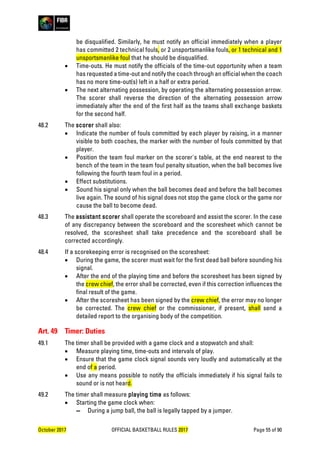 October 2017 OFFICIAL BASKETBALL RULES 2017 Page 55 of 90
be disqualified. Similarly, he must notify an official immediately when a player
has committed 2 technical fouls, or 2 unsportsmanlike fouls, or 1 technical and 1
unsportsmanlike foul that he should be disqualified.
• Time-outs. He must notify the officials of the time-out opportunity when a team
has requested a time-out and notify the coach through an official when the coach
has no more time-out(s) left in a half or extra period.
• The next alternating possession, by operating the alternating possession arrow.
The scorer shall reverse the direction of the alternating possession arrow
immediately after the end of the first half as the teams shall exchange baskets
for the second half.
48.2 The scorer shall also:
• Indicate the number of fouls committed by each player by raising, in a manner
visible to both coaches, the marker with the number of fouls committed by that
player.
• Position the team foul marker on the scorer's table, at the end nearest to the
bench of the team in the team foul penalty situation, when the ball becomes live
following the fourth team foul in a period.
• Effect substitutions.
• Sound his signal only when the ball becomes dead and before the ball becomes
live again. The sound of his signal does not stop the game clock or the game nor
cause the ball to become dead.
48.3 The assistant scorer shall operate the scoreboard and assist the scorer. In the case
of any discrepancy between the scoreboard and the scoresheet which cannot be
resolved, the scoresheet shall take precedence and the scoreboard shall be
corrected accordingly.
48.4 If a scorekeeping error is recognised on the scoresheet:
• During the game, the scorer must wait for the first dead ball before sounding his
signal.
• After the end of the playing time and before the scoresheet has been signed by
the crew chief, the error shall be corrected, even if this correction influences the
final result of the game.
• After the scoresheet has been signed by the crew chief, the error may no longer
be corrected. The crew chief or the commissioner, if present, shall send a
detailed report to the organising body of the competition.
Art. 49 Timer: Duties
49.1 The timer shall be provided with a game clock and a stopwatch and shall:
• Measure playing time, time-outs and intervals of play.
• Ensure that the game clock signal sounds very loudly and automatically at the
end of a period.
• Use any means possible to notify the officials immediately if his signal fails to
sound or is not heard.
49.2 The timer shall measure playing time as follows:
• Starting the game clock when:
▬ During a jump ball, the ball is legally tapped by a jumper.
 