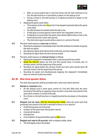 Page 56 of 90 OFFICIAL BASKETBALL RULES 2017 October 2017
▬ After an unsuccessful last or only free throw and the ball continues to be
live, the ball touches or is touched by a player on the playing court.
▬ During a throw-in, the ball touches or is legally touched by a player on the
playing court.
• Stopping the game clock when:
▬ Time expires at the end of a period, if not stopped automatically by the game
clock itself.
▬ An official blows his whistle while the ball is live.
▬ A field goal is scored against a team which has requested a time-out.
▬ A field goal is scored when the game clock shows 2:00 minutes or less in the
fourth period and in each extra period.
▬ The shot clock signal sounds while a team is in control of the ball.
49.3 The timer shall measure a time-out as follows:
• Starting the stopwatch immediately when the official blows his whistle and gives
the time-out signal.
• Sounding his signal when 50 seconds of the time-out have elapsed.
• Sounding his signal when the time-out has ended.
49.4 The timer shall measure an interval of play as follows:
• Starting the stopwatch immediately when a previous period has ended.
• Notify the officials before the first and third period when 3 minutes and 1.5
minutes remain until the beginning of the period.
• Sounding his signal before the second, fourth and each extra period when 30
seconds remain until the beginning of the period.
• Sounding his signal and simultaneously stopping the stopwatch immediately
when an interval of play has ended.
Art. 50 Shot clock operator: Duties
The shot clock operator shall be provided with a shot clock which shall be:
50.1 Started or restarted when:
• On the playing court a team gains control of a live ball. After that, the mere
touching of the ball by an opponent does not start a new shot clock period if the
same team remains in control of the ball.
• On a throw-in, the ball touches or is legally touched by any player on the playing
court.
50.2 Stopped, but not reset, with the remaining time visible, when the same team that
previously had control of the ball is awarded a throw-in as a result of:
• A ball having gone out-of-bounds.
• A player of the same team having been injured.
• A jump ball situation.
• A double foul.
• A cancellation of equal penalties against both teams.
50.3 Stopped and reset to 24 seconds, with no display visible, when:
• The ball legally enters the basket.
 