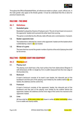 Page 6 of 90 OFFICIAL BASKETBALL RULES 2017 October 2017
Throughout the Official Basketball Rules, all references made to a player, coach, official, etc. in
the male gender also apply to the female gender. It must be understood that this is done for
practical reasons only.
RULE ONE – THE GAME
Art. 1 Definitions
1.1. Basketball game
Basketball is played by 2 teams of 5 players each. The aim of each team is to score in
the opponents' basket and to prevent the other team from scoring.
The game is controlled by the officials, table officials and a commissioner, if present.
1.2. Basket: opponents'/own
The basket that is attacked by a team is the opponents' basket and the basket which
is defended by a team is its own basket.
1.3. Winner of a game
The team that has scored the greater number of points at the end of playing time shall
be the winner.
RULE TWO – PLAYING COURT AND EQUIPMENT
Art. 2 Playing court
2.1. Playing court
The playing court shall have a flat, hard surface free from obstructions (Diagram 1)
with dimensions of 28 m in length by 15 m in width measured from the inner edge of
the boundary line.
2.2. Backcourt
A team's backcourt consists of its team's own basket, the inbounds part of the
backboard and that part of the playing court limited by the endline behind its own
basket, the sidelines and the centre line.
2.3. Frontcourt
A team's frontcourt consists of the opponents' basket, the inbounds part of the
backboard and that part of the playing court limited by the endline behind the
opponents' basket, the sidelines and the inner edge of the centre line nearest to the
opponents' basket.
2.4. Lines
All lines shall be of the same colour and drawn in white or other contrasting colour,
5 cm in width and clearly visible.
 