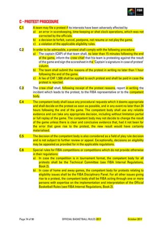 Page 74 of 90 OFFICIAL BASKETBALL RULES 2017 October 2017
C - PROTEST PROCEDURE
C.1 A team may file a protest if its interests have been adversely affected by
a) an error in scorekeeping, time-keeping or shot clock operations, which was not
corrected by the officials.
b) a decision to forfeit, cancel, postpone, not resume or not play the game.
c) a violation of the applicable eligibility rules.
C.2 In order to be admissible, a protest shall comply with the following procedure:
a) The captain (CAP) of that team shall, no later than 15 minutes following the end
of the game, inform the crew chief that his team is protesting against the result
of the game and sign the scoresheet in the 'Captain's signature in case of protest'
column.
b) The team shall submit the reasons of the protest in writing no later than 1 hour
following the end of the game.
c) A fee of CHF 1,500 shall be applied to each protest and shall be paid in case the
protest is rejected.
C.3 The crew chief shall, following receipt of the protest reasons, report in writing the
incident which leads to the protest, to the FIBA representative or to the competent
body.
C.4 The competent body shall issue any procedural requests which it deems appropriate
and shall decide on the protest as soon as possible, and in any event no later than 24
hours following the end of the game. The competent body shall use any reliable
evidence and can take any appropriate decision, including without limitation partial
or full replay of the game. The competent body may not decide to change the result
of the game unless there is clear and conclusive evidence that, had it not been for
the error that gave rise to the protest, the new result would have certainly
materialised.
C.5 The decision of the competent body is also considered as a field of play rule decision
and is not subject to further review or appeal. Exceptionally, decisions on eligibility
may be appealed as provided for in the applicable regulations.
C.6 Special rules for FIBA competitions or competitions which do not provide otherwise
in their regulations:
a) In case the competition is in tournament format, the competent body for all
protests shall be the Technical Committee (see FIBA Internal Regulations,
Book 2).
b) In case of home and away games, the competent body for protests relating to
eligibility issues shall be the FIBA Disciplinary Panel. For all other issues giving
rise to a protest, the competent body shall be FIBA acting through one or more
persons with expertise on the implementation and interpretation of the Official
Basketball Rules (see FIBA Internal Regulations, Book 2).
 